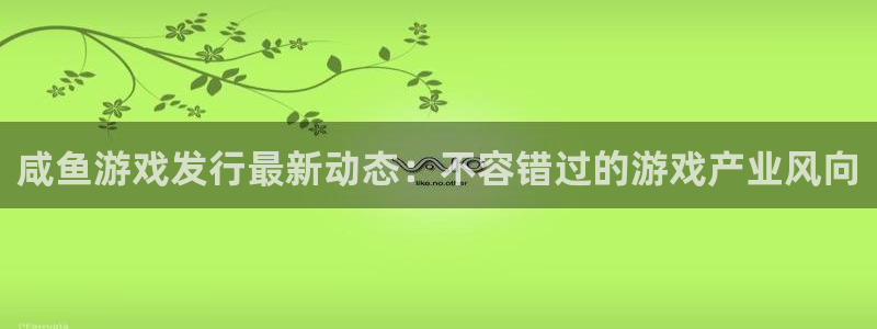 顺盈平台注册资金多少亿：咸鱼游戏发行最新动态：不容错过的游戏产业风向
